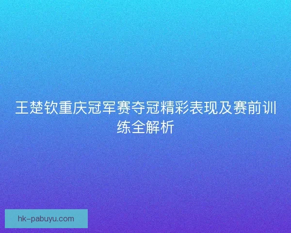 王楚钦重庆冠军赛夺冠精彩表现及赛前训练全解析
