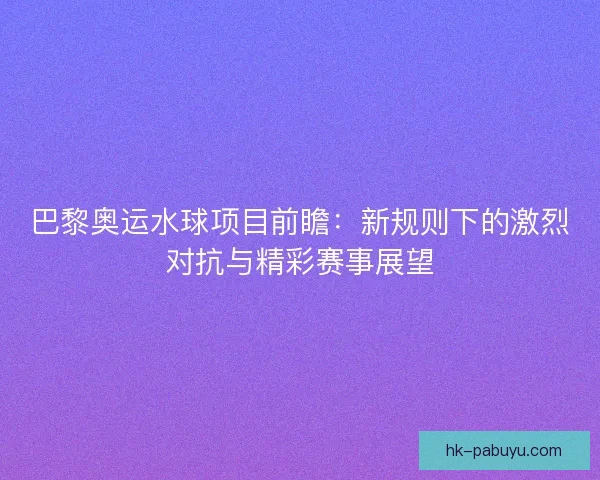 巴黎奥运水球项目前瞻：新规则下的激烈对抗与精彩赛事展望
