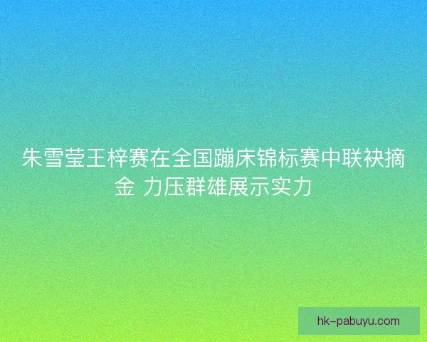 朱雪莹王梓赛在全国蹦床锦标赛中联袂摘金 力压群雄展示实力 朱雪莹王梓赛在全国蹦床锦标赛中联袂摘金 力压群雄展示实力