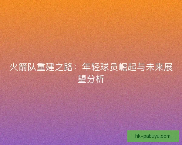 火箭队重建之路:年轻球员崛起与未来展望分析 火箭队重建之路:年轻球员崛起与未来展望分析