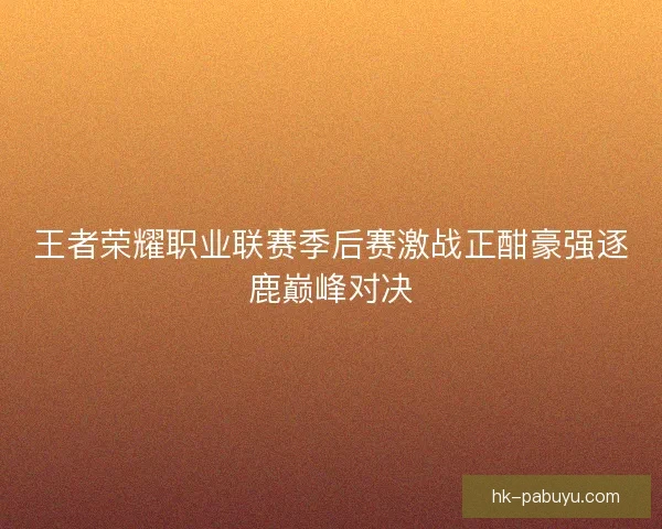 王者荣耀职业联赛季后赛激战正酣豪强逐鹿巅峰对决