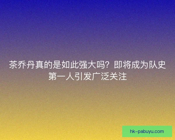 茶乔丹真的是如此强大吗?即将成为队史第一人引发广泛关注 茶乔丹真的是如此强大吗?即将成为队史第一人引发广泛关注