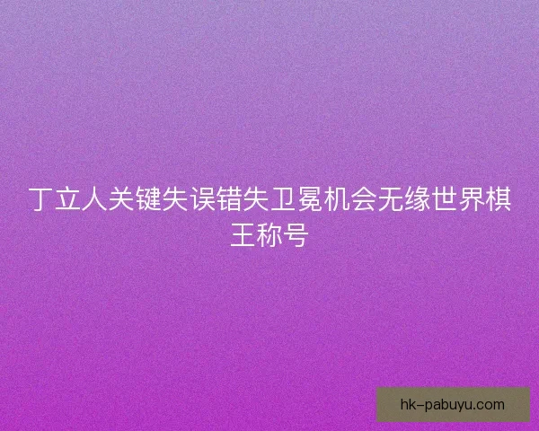 丁立人关键失误错失卫冕机会无缘世界棋王称号