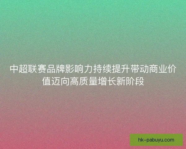 中超联赛品牌影响力持续提升带动商业价值迈向高质量增长新阶段