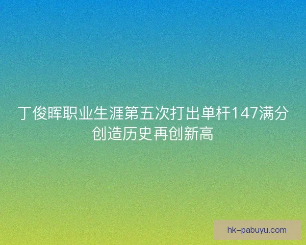 丁俊晖职业生涯第五次打出单杆147满分创造历史再创新高