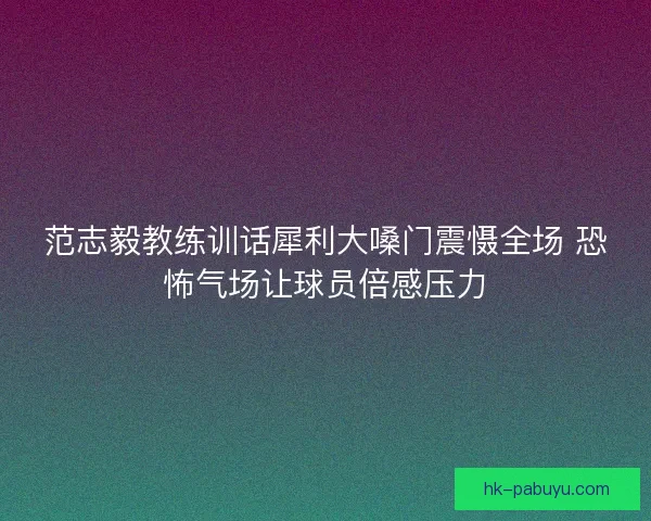 范志毅教练训话犀利大嗓门震慑全场 恐怖气场让球员倍感压力
