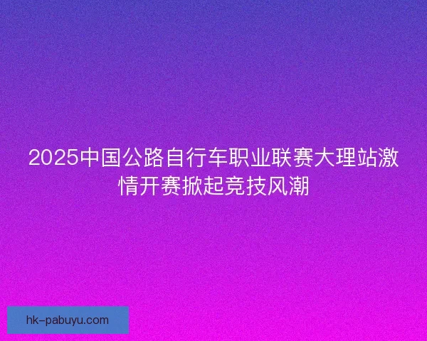 2025中国公路自行车职业联赛大理站激情开赛掀起竞技风潮